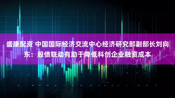 盛康配资 中国国际经济交流中心经济研究部副部长刘向东：股债联动有助于降低科创企业融资成本