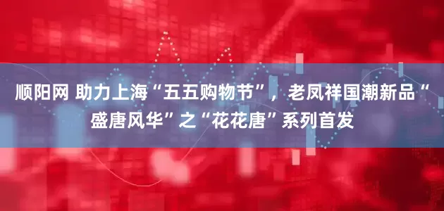 顺阳网 助力上海“五五购物节”，老凤祥国潮新品“盛唐风华”之“花花唐”系列首发