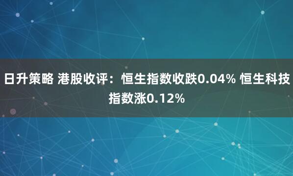 日升策略 港股收评：恒生指数收跌0.04% 恒生科技指数涨0.12%