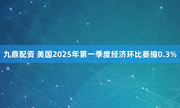 九鼎配资 美国2025年第一季度经济环比萎缩0.3%