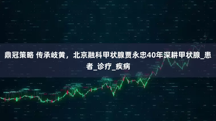 鼎冠策略 传承岐黄，北京融科甲状腺贾永忠40年深耕甲状腺_患者_诊疗_疾病