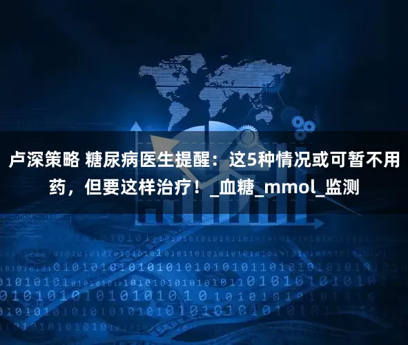 卢深策略 糖尿病医生提醒：这5种情况或可暂不用药，但要这样治疗！_血糖_mmol_监测