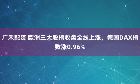 广禾配资 欧洲三大股指收盘全线上涨，德国DAX指数涨0.96%