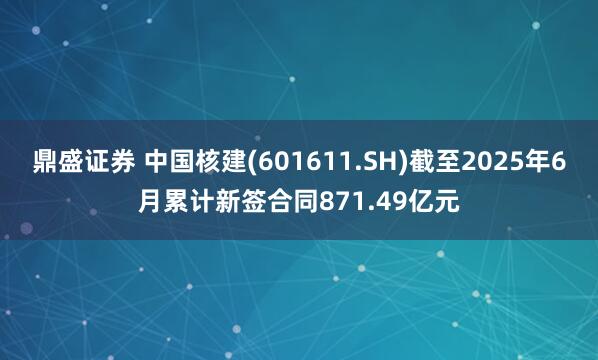 鼎盛证券 中国核建(601611.SH)截至2025年6月累计新签合同871.49亿元