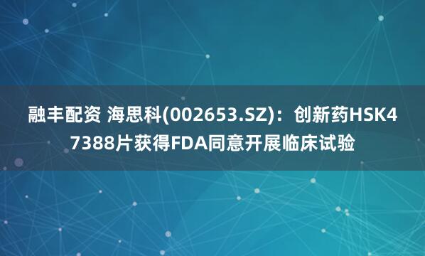 融丰配资 海思科(002653.SZ)：创新药HSK47388片获得FDA同意开展临床试验