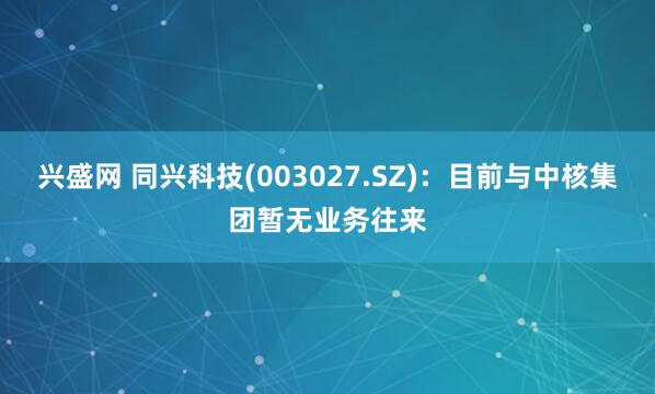 兴盛网 同兴科技(003027.SZ)：目前与中核集团暂无业务往来