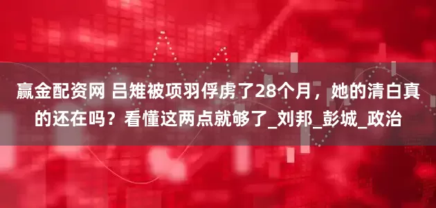 赢金配资网 吕雉被项羽俘虏了28个月，她的清白真的还在吗？看懂这两点就够了_刘邦_彭城_政治
