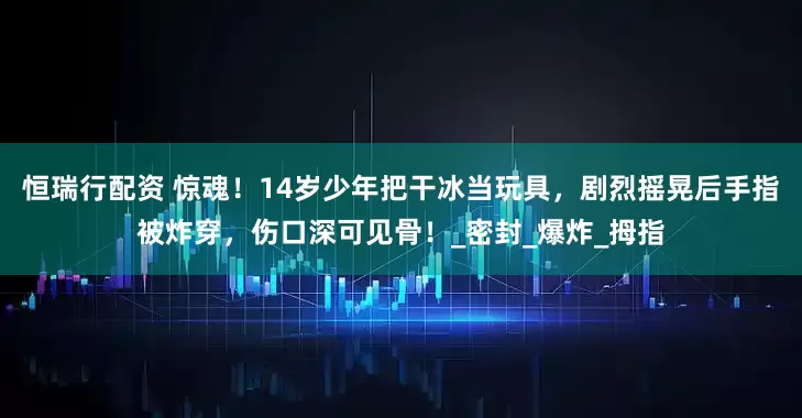 恒瑞行配资 惊魂！14岁少年把干冰当玩具，剧烈摇晃后手指被炸穿，伤口深可见骨！_密封_爆炸_拇指