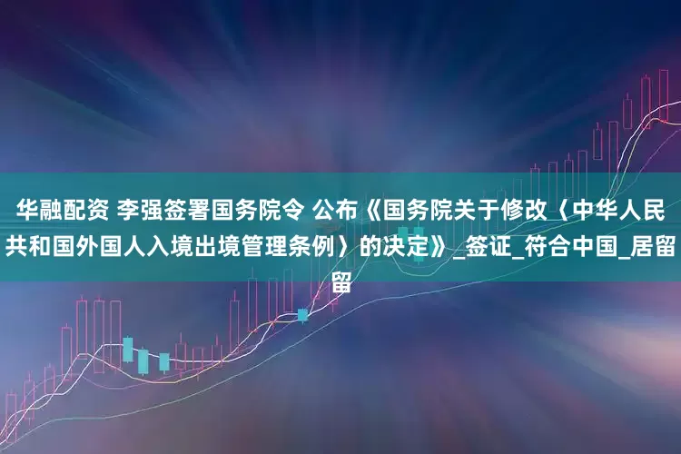 华融配资 李强签署国务院令 公布《国务院关于修改〈中华人民共和国外国人入境出境管理条例〉的决定》_签证_符合中国_居留