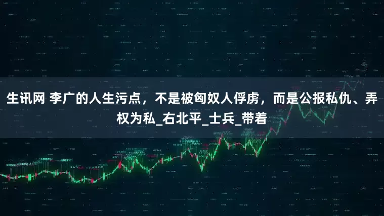 生讯网 李广的人生污点，不是被匈奴人俘虏，而是公报私仇、弄权为私_右北平_士兵_带着
