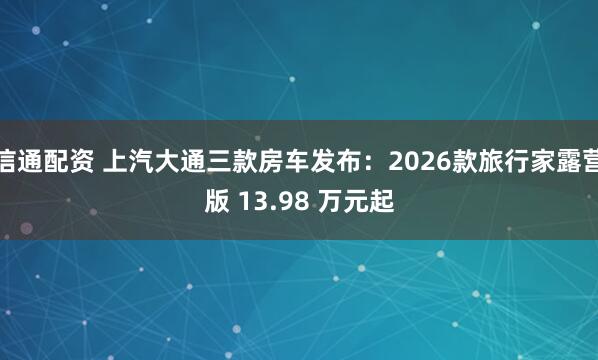信通配资 上汽大通三款房车发布：2026款旅行家露营版 13.98 万元起