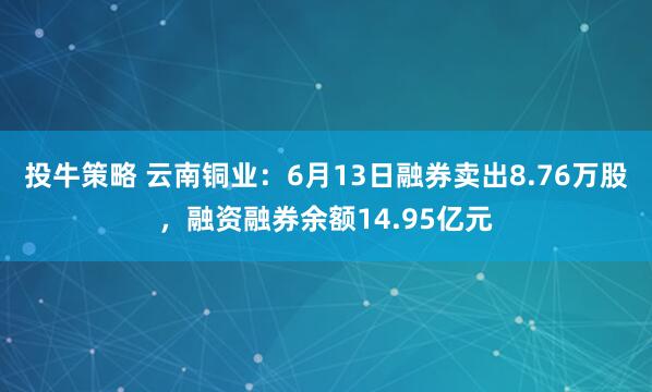 投牛策略 云南铜业：6月13日融券卖出8.76万股，融资融券余额14.95亿元