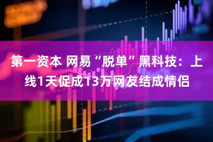 第一资本 网易“脱单”黑科技：上线1天促成13万网友结成情侣