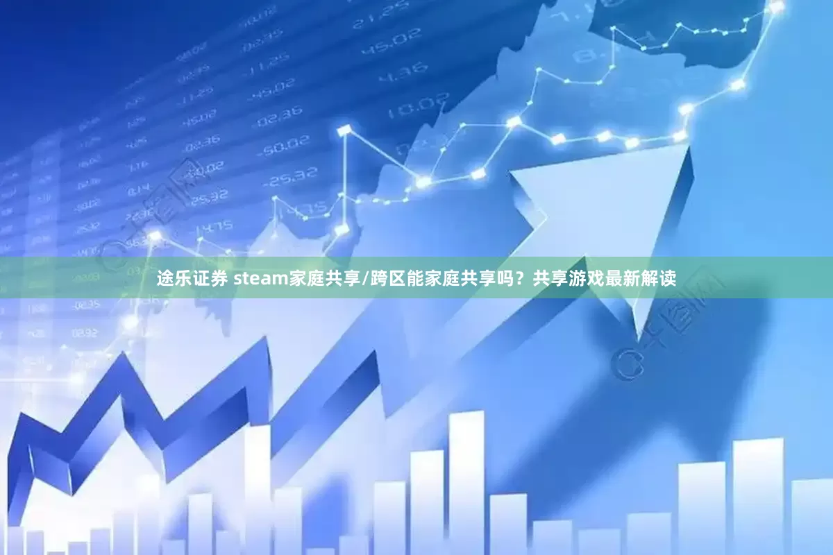 途乐证券 steam家庭共享/跨区能家庭共享吗？共享游戏最新解读